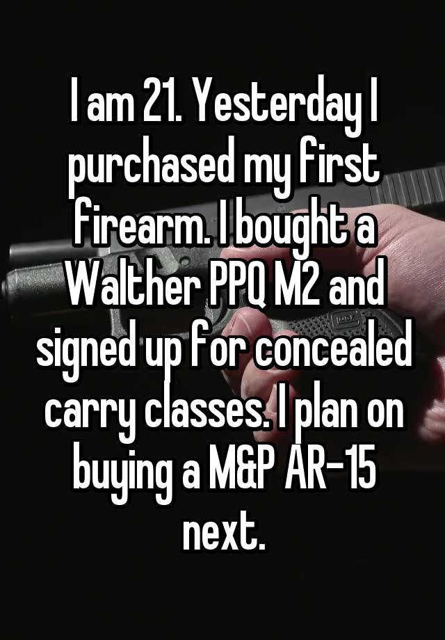 I am 21. Yesterday I purchased my first firearm. I bought a Walther PPQ M2 and signed up for concealed carry classes. I plan on buying a M&P AR-15 next.