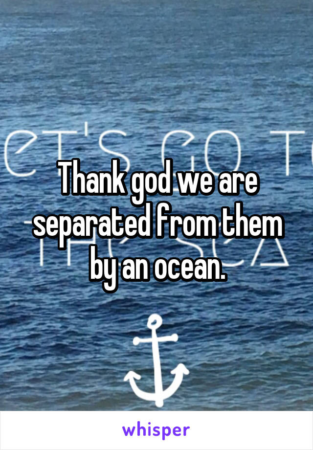 Thank god we are separated from them by an ocean.