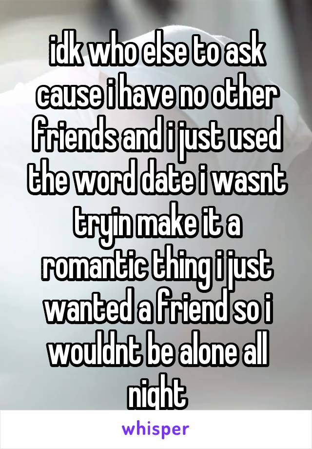 idk who else to ask cause i have no other friends and i just used the word date i wasnt tryin make it a romantic thing i just wanted a friend so i wouldnt be alone all night