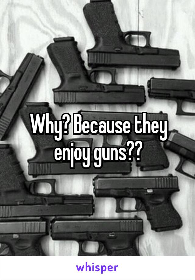 Why? Because they enjoy guns??