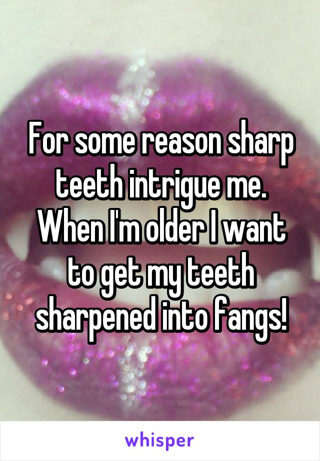 For some reason sharp teeth intrigue me. When I'm older I want to get my teeth sharpened into fangs!