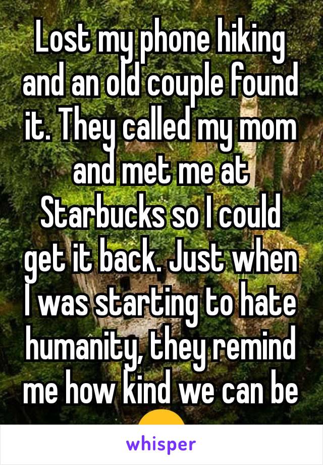 Lost my phone hiking and an old couple found it. They called my mom and met me at Starbucks so I could get it back. Just when I was starting to hate humanity, they remind me how kind we can be😊