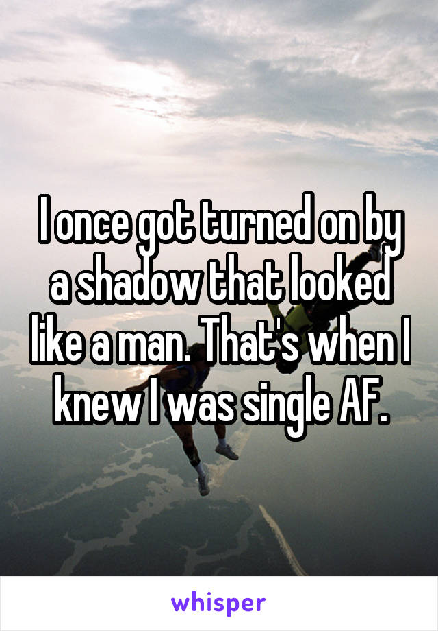 I once got turned on by a shadow that looked like a man. That's when I knew I was single AF.