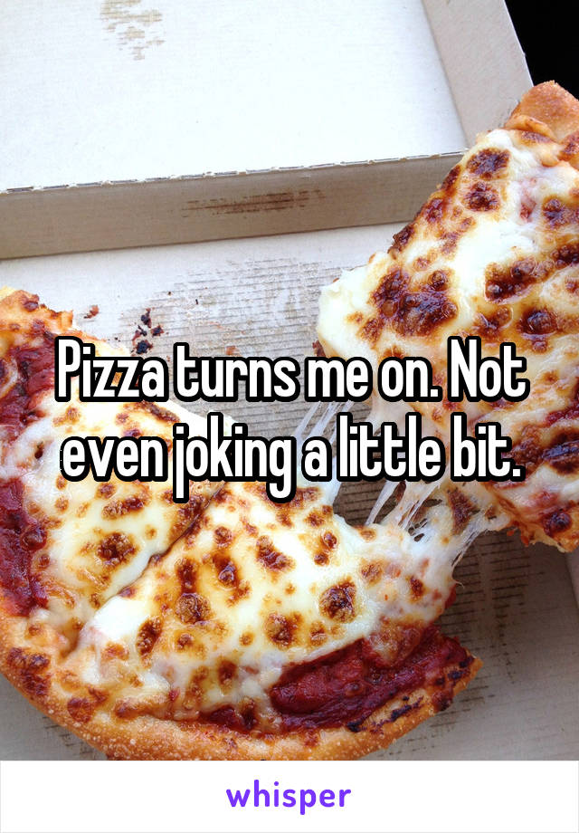 Pizza turns me on. Not even joking a little bit.