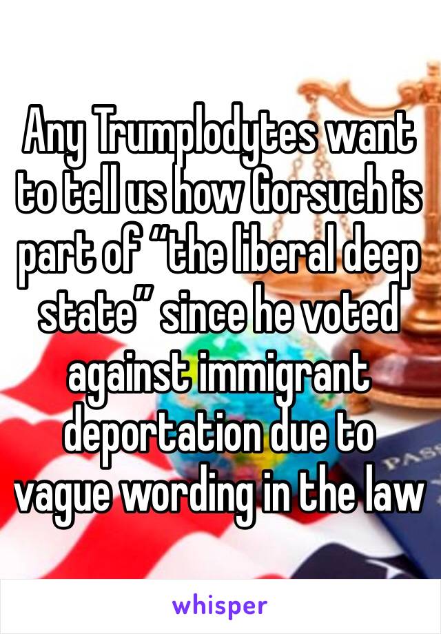 Any Trumplodytes want to tell us how Gorsuch is part of “the liberal deep state” since he voted against immigrant deportation due to vague wording in the law