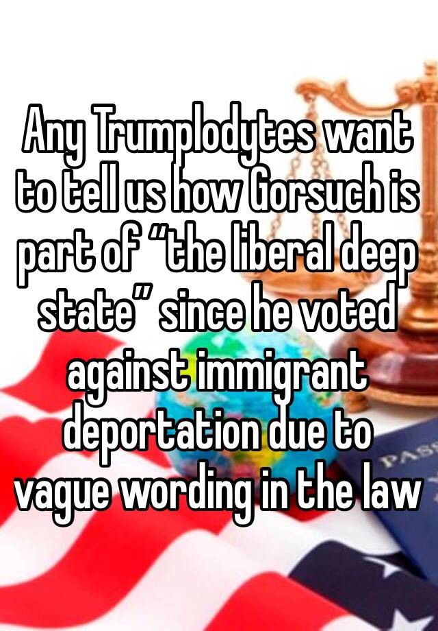 Any Trumplodytes want to tell us how Gorsuch is part of “the liberal deep state” since he voted against immigrant deportation due to vague wording in the law