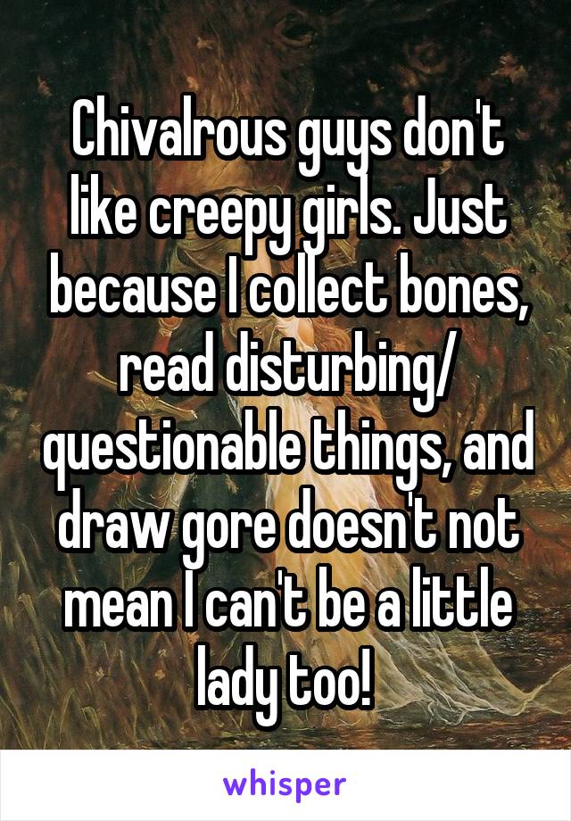 Chivalrous guys don't like creepy girls. Just because I collect bones, read disturbing/ questionable things, and draw gore doesn't not mean I can't be a little lady too! 