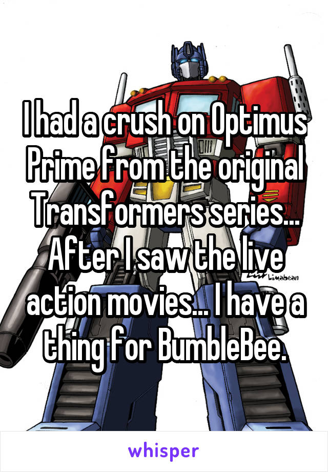 I had a crush on Optimus Prime from the original Transformers series... After I saw the live action movies... I have a thing for BumbleBee.