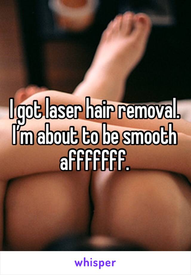 I got laser hair removal. I’m about to be smooth afffffff.