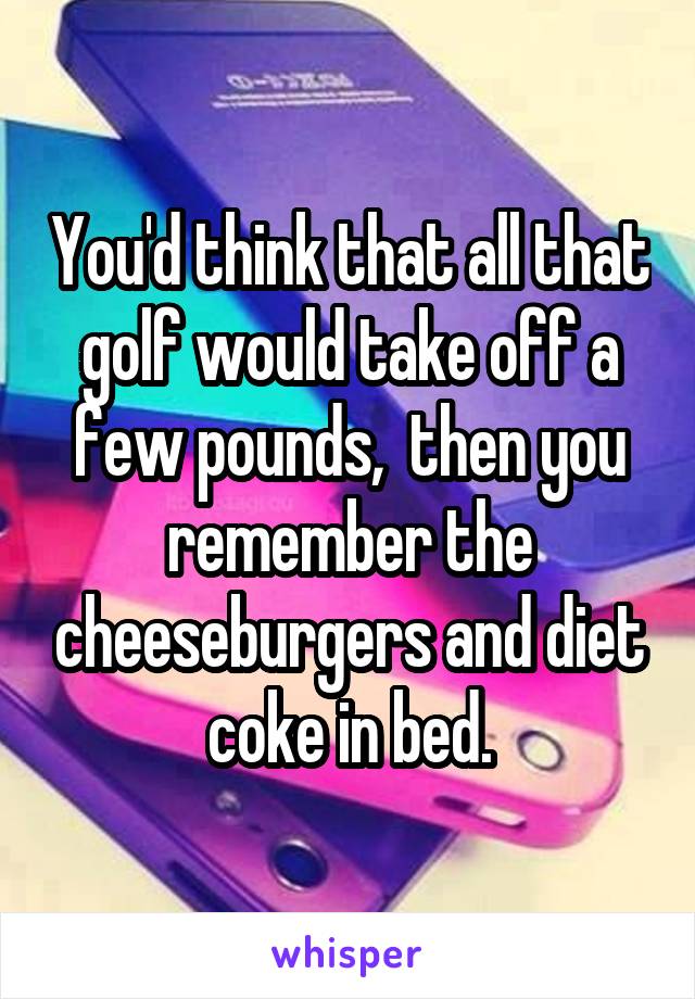 You'd think that all that golf would take off a few pounds,  then you remember the cheeseburgers and diet coke in bed.