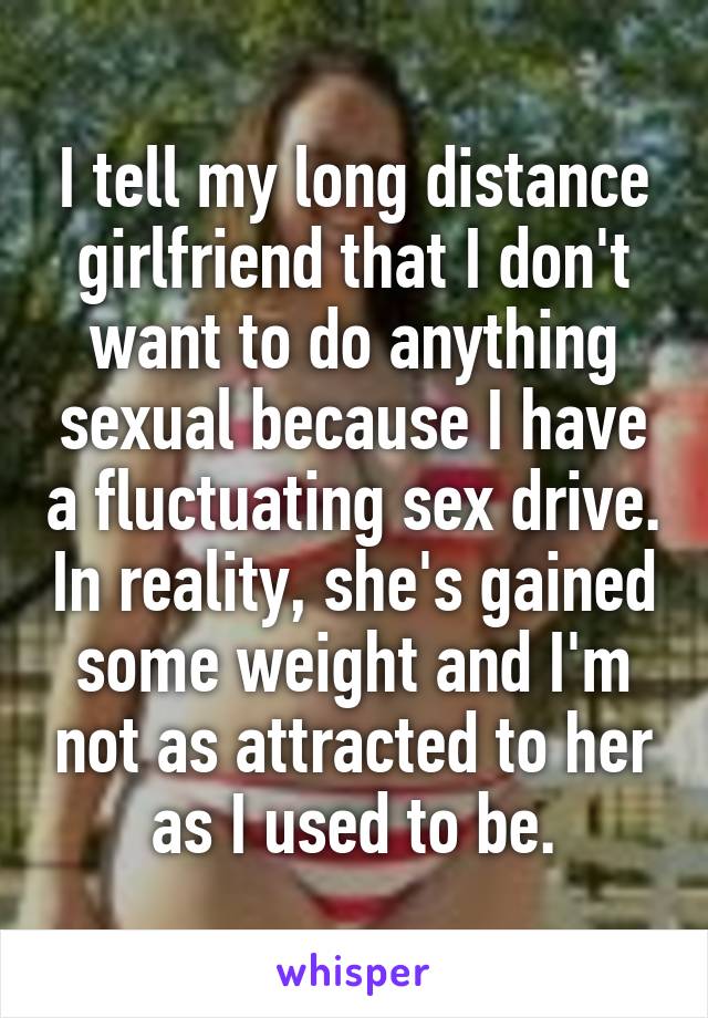 I tell my long distance girlfriend that I don't want to do anything sexual because I have a fluctuating sex drive. In reality, she's gained some weight and I'm not as attracted to her as I used to be.