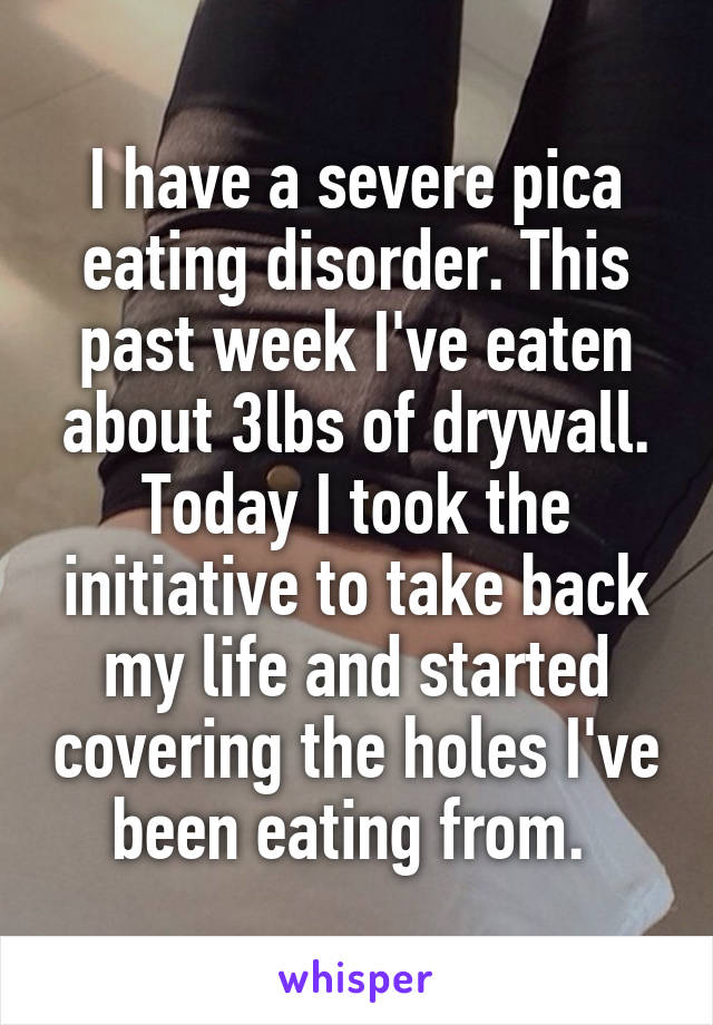 I have a severe pica eating disorder. This past week I've eaten about 3lbs of drywall. Today I took the initiative to take back my life and started covering the holes I've been eating from. 