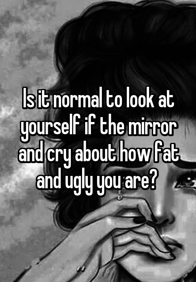 Is it normal to look at yourself if the mirror and cry about how fat and ugly you are? 