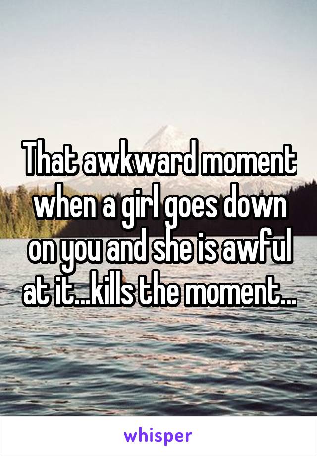 That awkward moment when a girl goes down on you and she is awful at it...kills the moment...