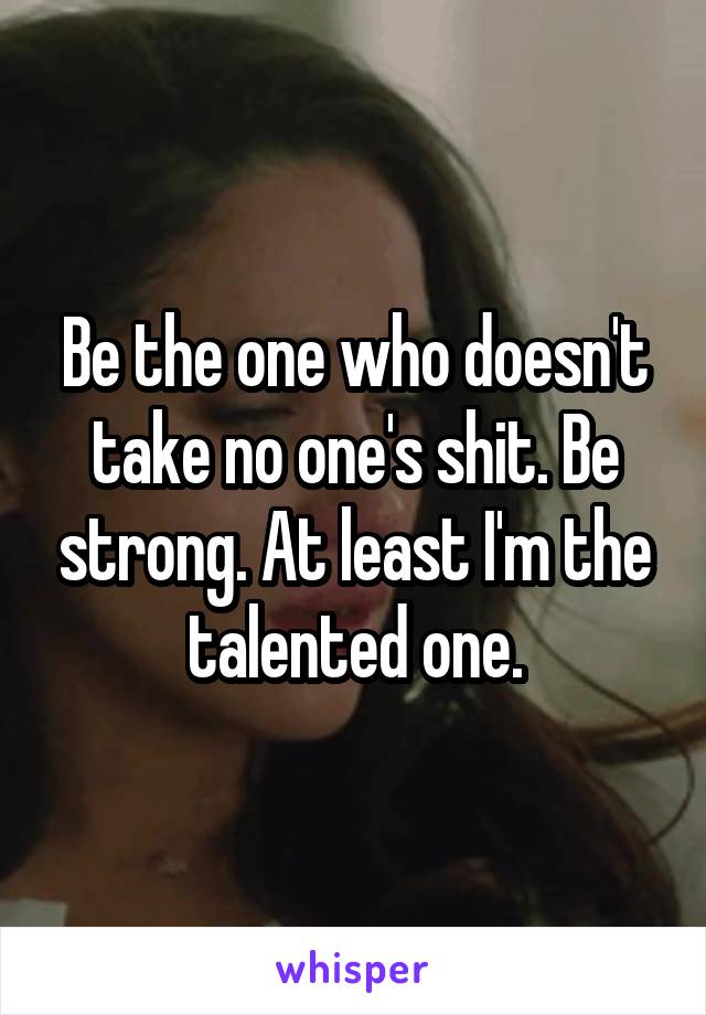 Be the one who doesn't take no one's shit. Be strong. At least I'm the talented one.