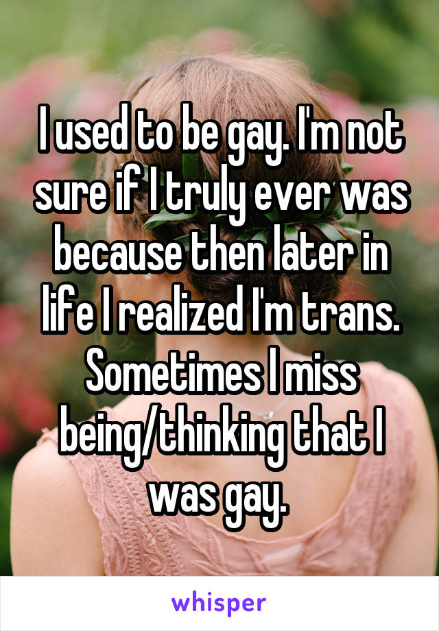 I used to be gay. I'm not sure if I truly ever was because then later in life I realized I'm trans. Sometimes I miss being/thinking that I was gay. 