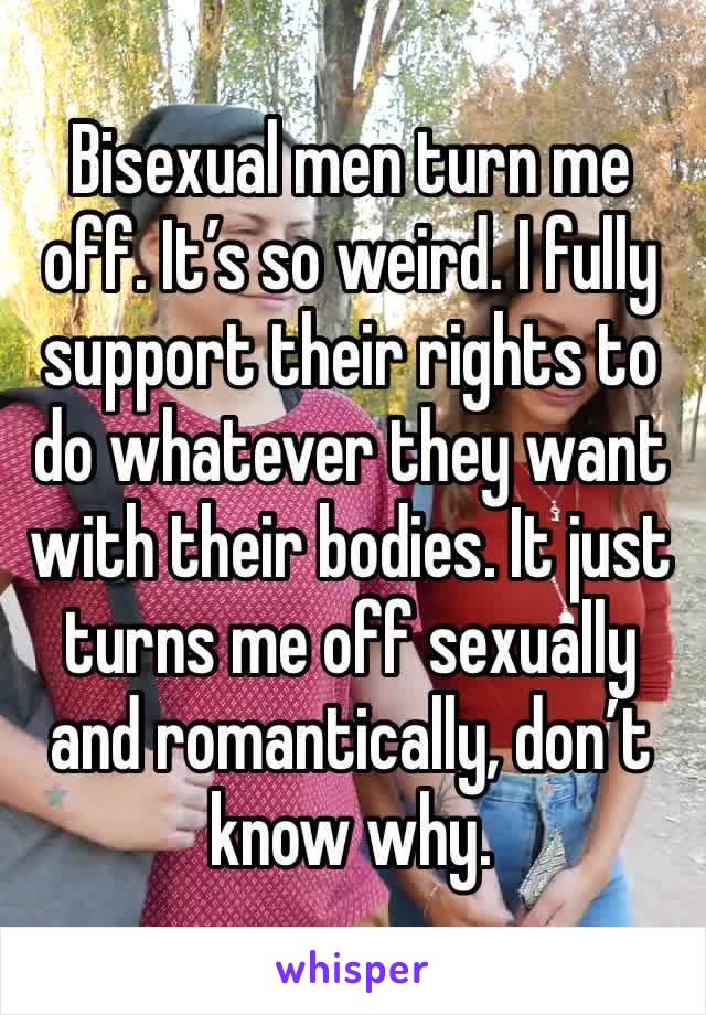 Bisexual men turn me off. It’s so weird. I fully support their rights to do whatever they want with their bodies. It just turns me off sexually and romantically, don’t know why.