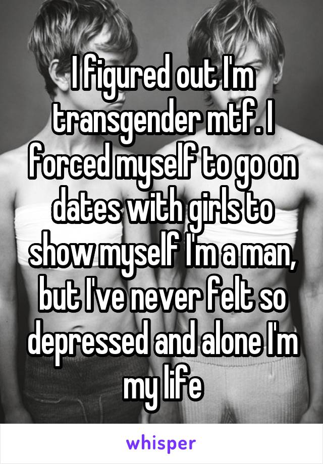 I figured out I'm transgender mtf. I forced myself to go on dates with girls to show myself I'm a man, but I've never felt so depressed and alone I'm my life