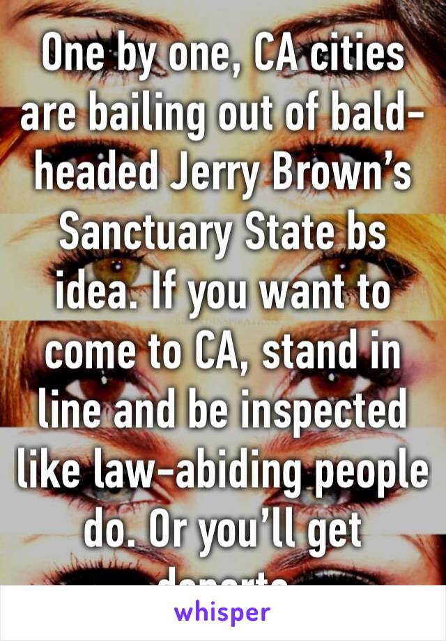 One by one, CA cities are bailing out of bald-headed Jerry Brown’s Sanctuary State bs idea. If you want to come to CA, stand in line and be inspected like law-abiding people do. Or you’ll get deporte