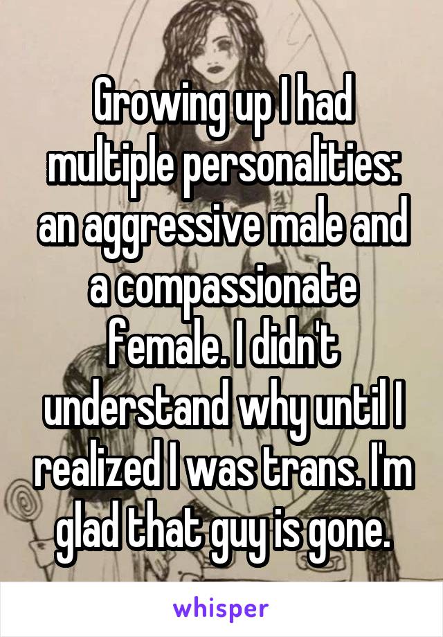 Growing up I had multiple personalities: an aggressive male and a compassionate female. I didn't understand why until I realized I was trans. I'm glad that guy is gone.