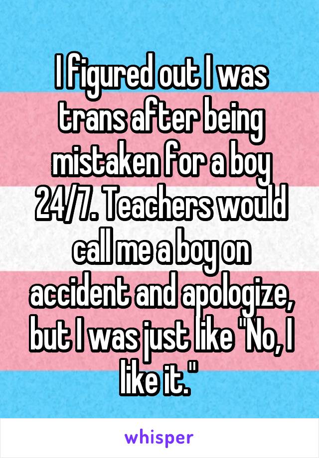 I figured out I was trans after being mistaken for a boy 24/7. Teachers would call me a boy on accident and apologize, but I was just like "No, I like it." 