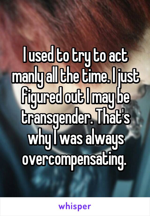 I used to try to act manly all the time. I just figured out I may be transgender. That's why I was always overcompensating. 