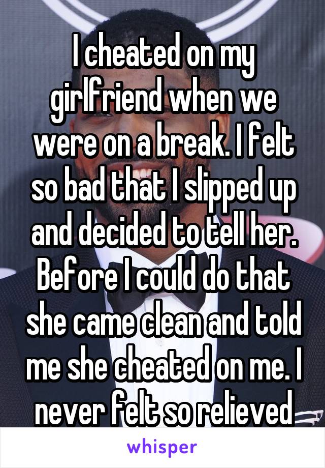 I cheated on my girlfriend when we were on a break. I felt so bad that I slipped up and decided to tell her. Before I could do that she came clean and told me she cheated on me. I never felt so relieved