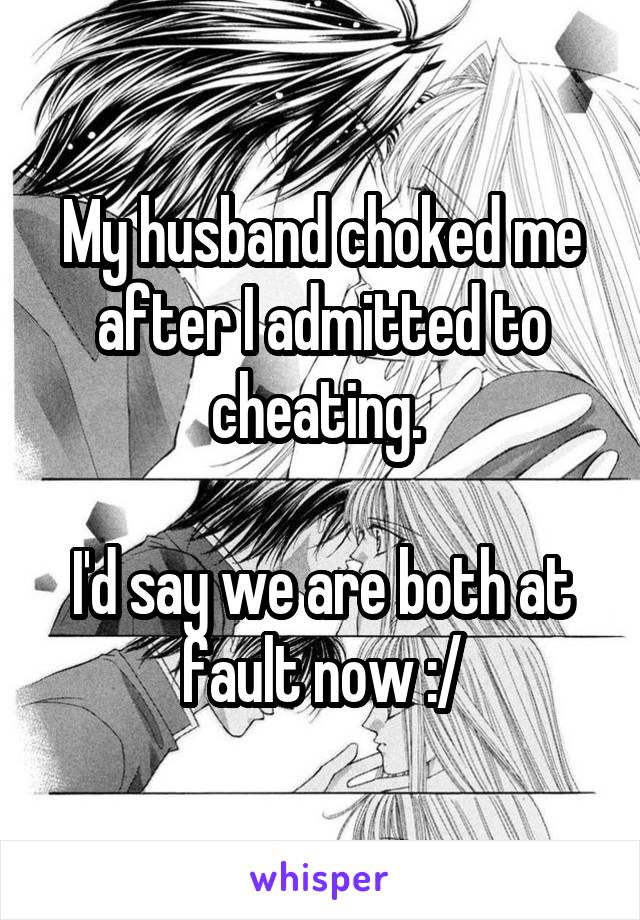 My husband choked me after I admitted to cheating. 

I'd say we are both at fault now :/