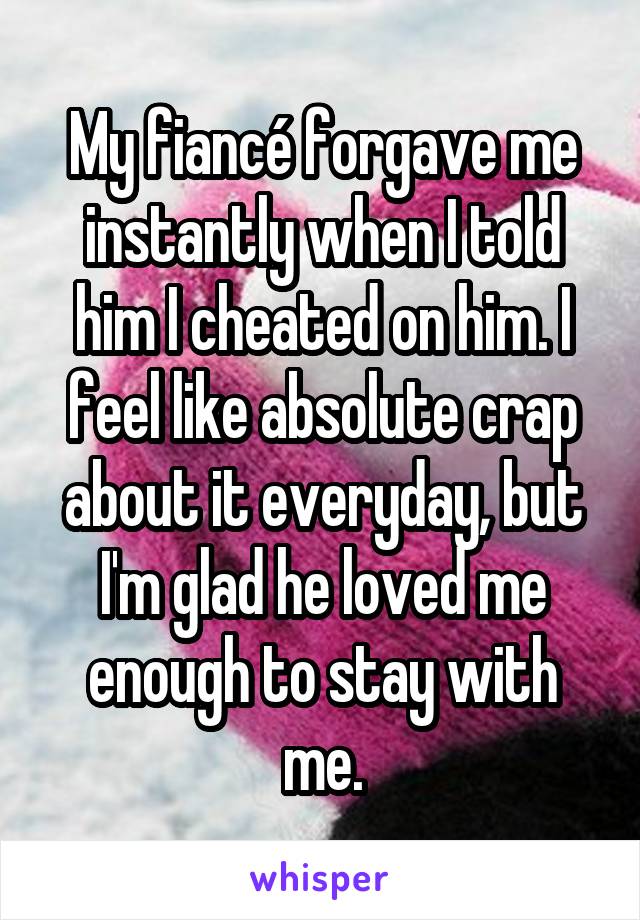 My fiancé forgave me instantly when I told him I cheated on him. I feel like absolute crap about it everyday, but I'm glad he loved me enough to stay with me.