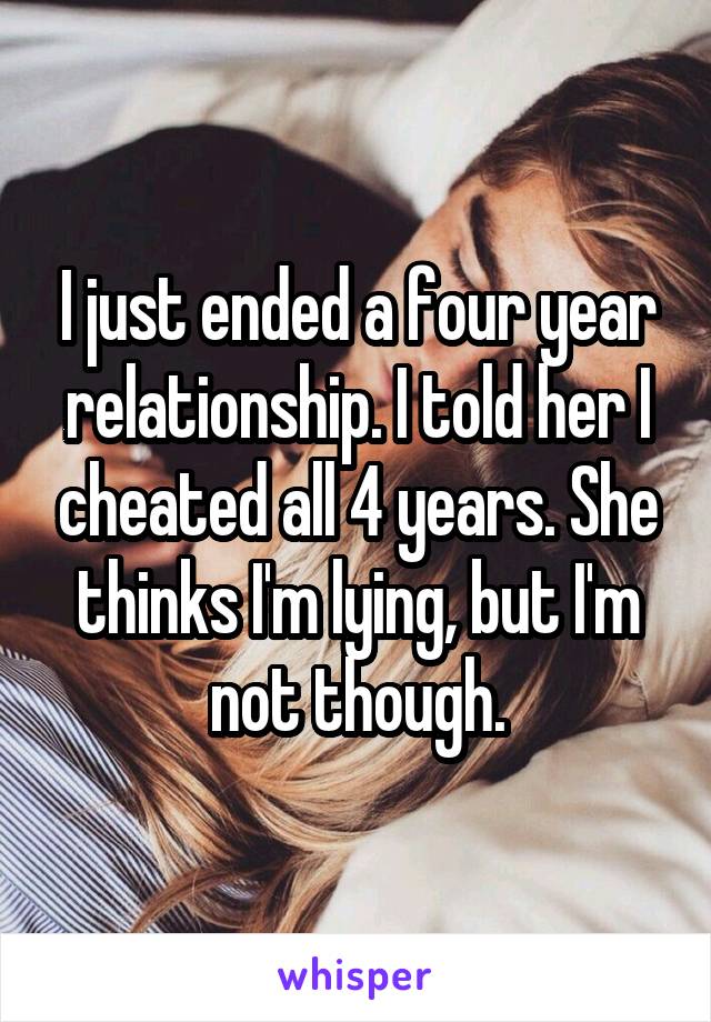 I just ended a four year relationship. I told her I cheated all 4 years. She thinks I'm lying, but I'm not though.