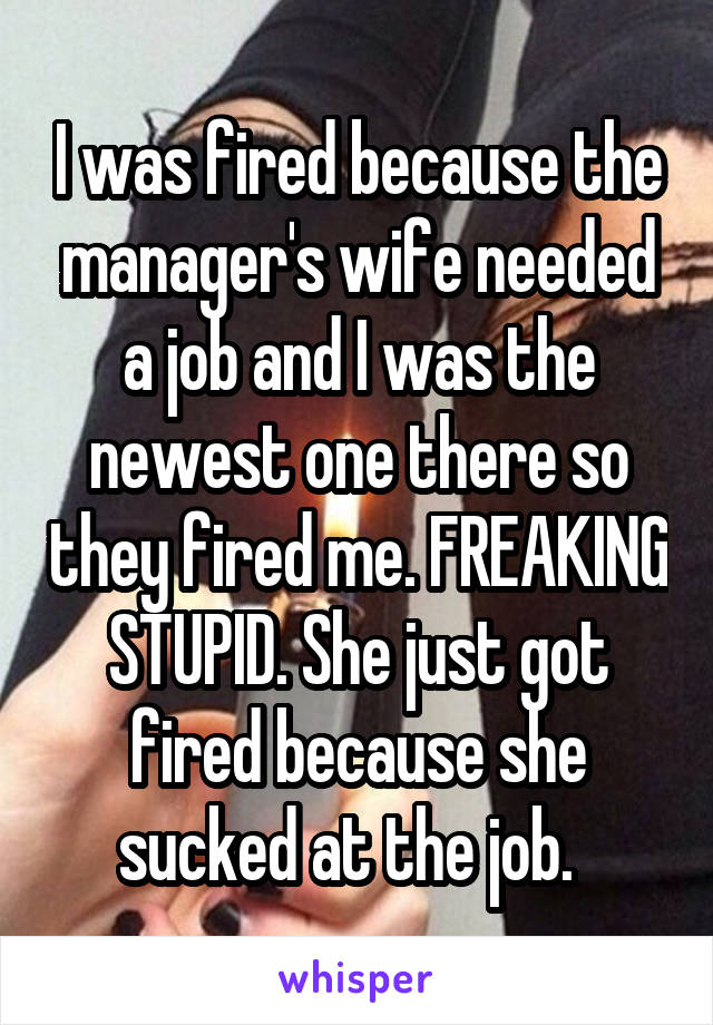 I was fired because the manager's wife needed a job and I was the newest one there so they fired me. FREAKING STUPID. She just got fired because she sucked at the job.  