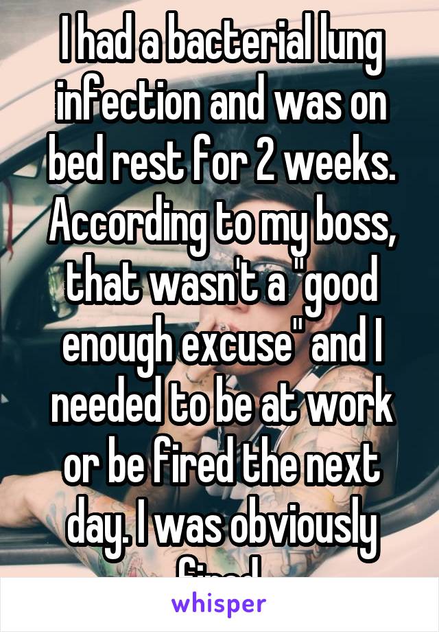 I had a bacterial lung infection and was on bed rest for 2 weeks. According to my boss, that wasn't a "good enough excuse" and I needed to be at work or be fired the next day. I was obviously fired.