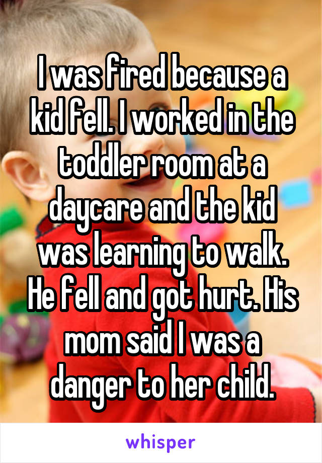 I was fired because a kid fell. I worked in the toddler room at a daycare and the kid was learning to walk. He fell and got hurt. His mom said I was a danger to her child.