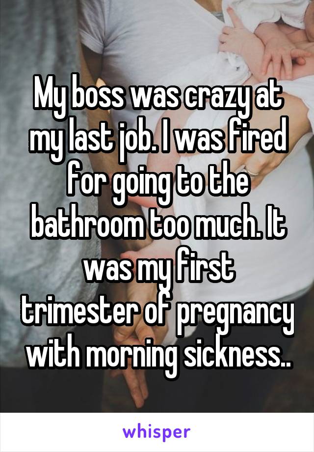 My boss was crazy at my last job. I was fired for going to the bathroom too much. It was my first trimester of pregnancy with morning sickness..
