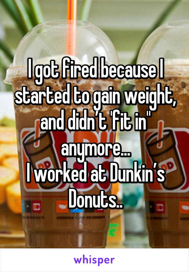 I got fired because I started to gain weight, and didn’t 'fit in" anymore...
I worked at Dunkin’s Donuts..