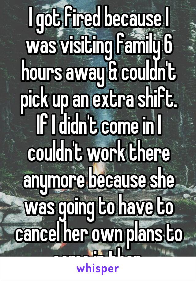I got fired because I was visiting family 6 hours away & couldn't pick up an extra shift. If I didn't come in I couldn't work there anymore because she was going to have to cancel her own plans to come in then.