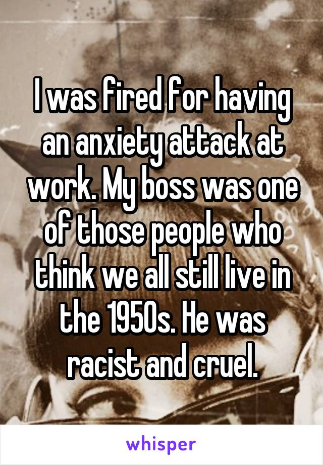 I was fired for having an anxiety attack at work. My boss was one of those people who think we all still live in the 1950s. He was racist and cruel.