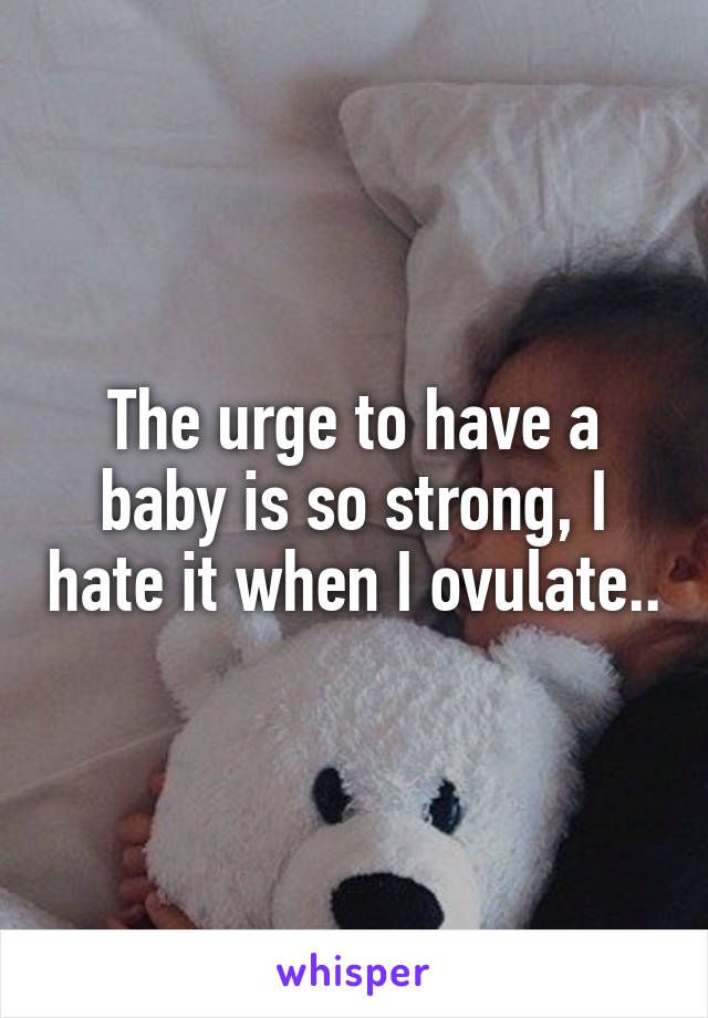 The urge to have a baby is so strong, I hate it when I ovulate..