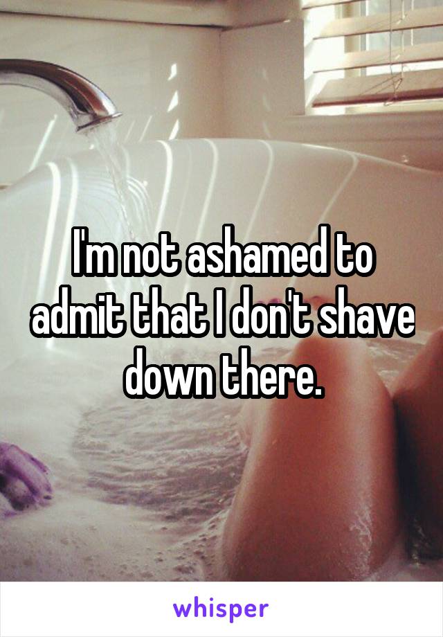 I'm not ashamed to admit that I don't shave down there.