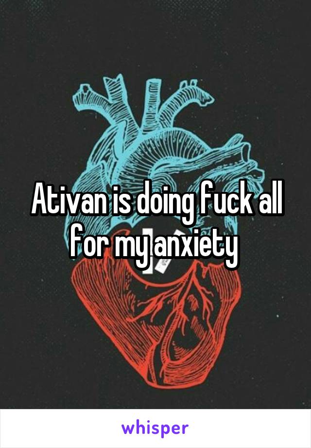 Ativan is doing fuck all for my anxiety 