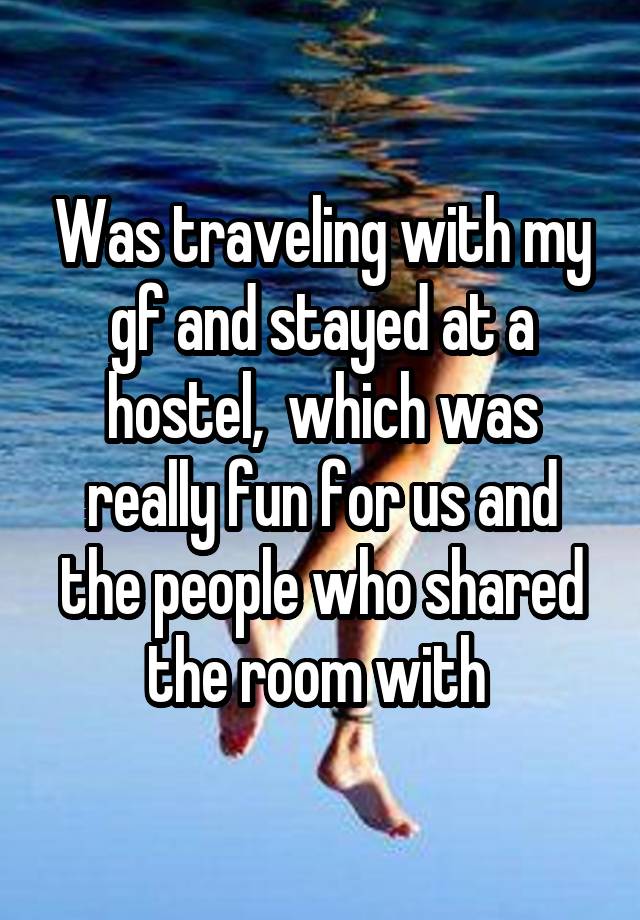 Was traveling with my gf and stayed at a hostel,  which was really fun for us and the people who shared the room with 