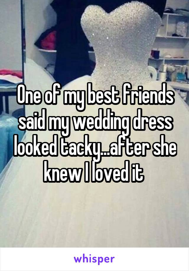 One of my best friends said my wedding dress looked tacky...after she knew I loved it 