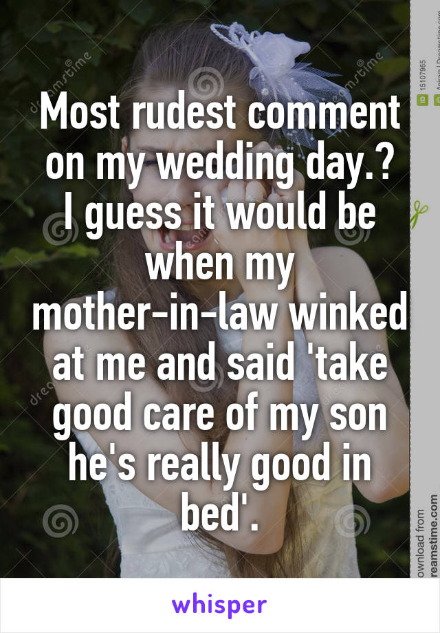 Most rudest comment on my wedding day.?
I guess it would be when my mother-in-law winked at me and said 'take good care of my son he's really good in bed'.