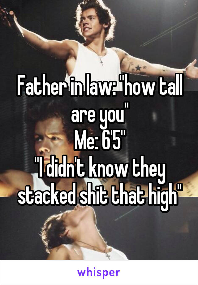 Father in law: "how tall are you"
Me: 6'5"
"I didn't know they stacked shit that high"