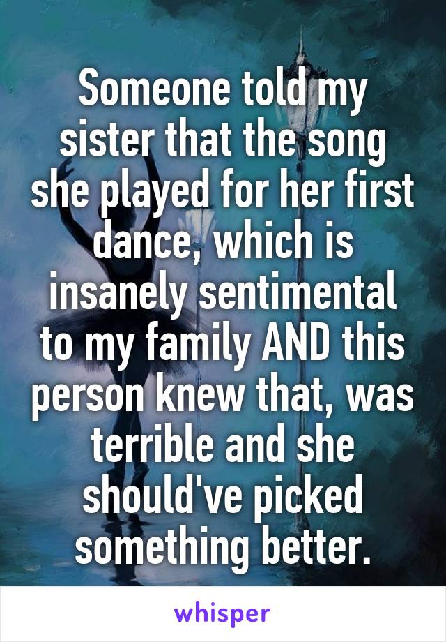 Someone told my sister that the song she played for her first dance, which is insanely sentimental to my family AND this person knew that, was terrible and she should've picked something better.