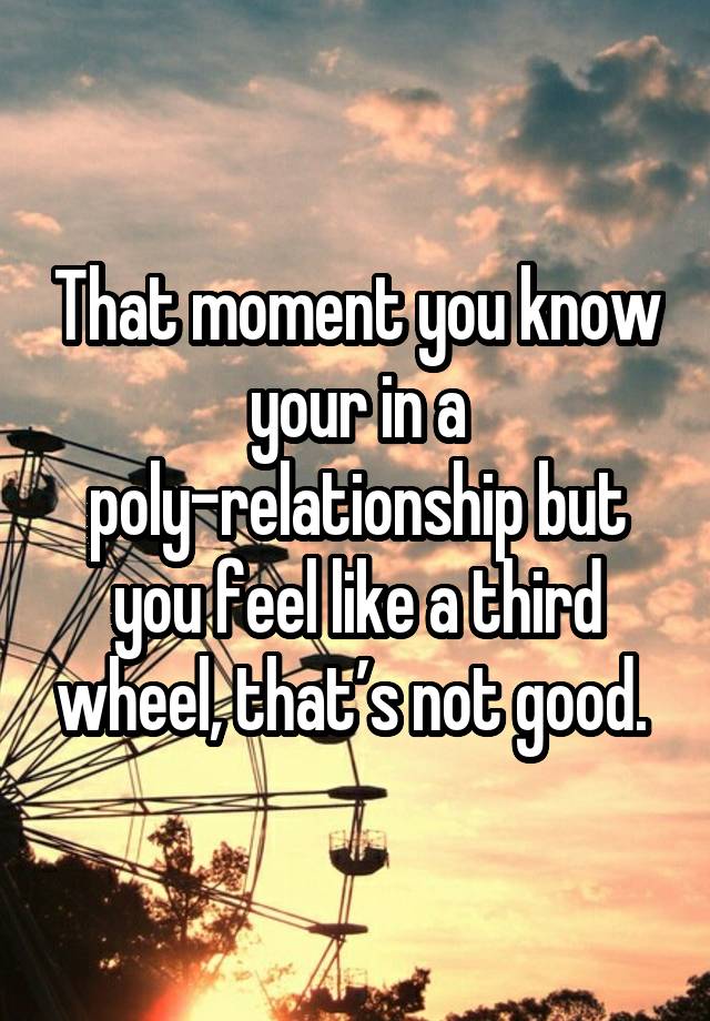 That moment you know your in a poly-relationship but you feel like a third wheel, that’s not good. 