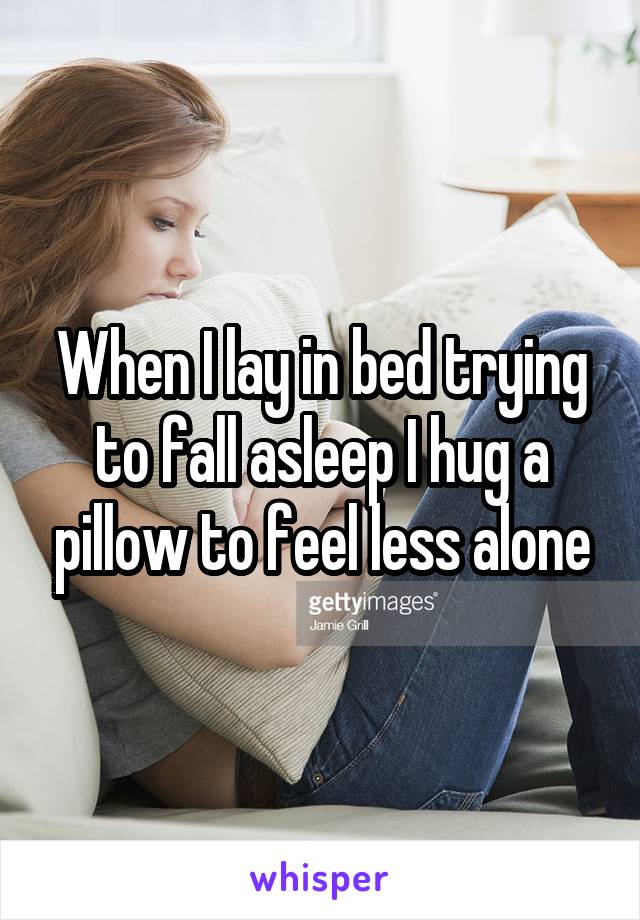 When I lay in bed trying to fall asleep I hug a pillow to feel less alone