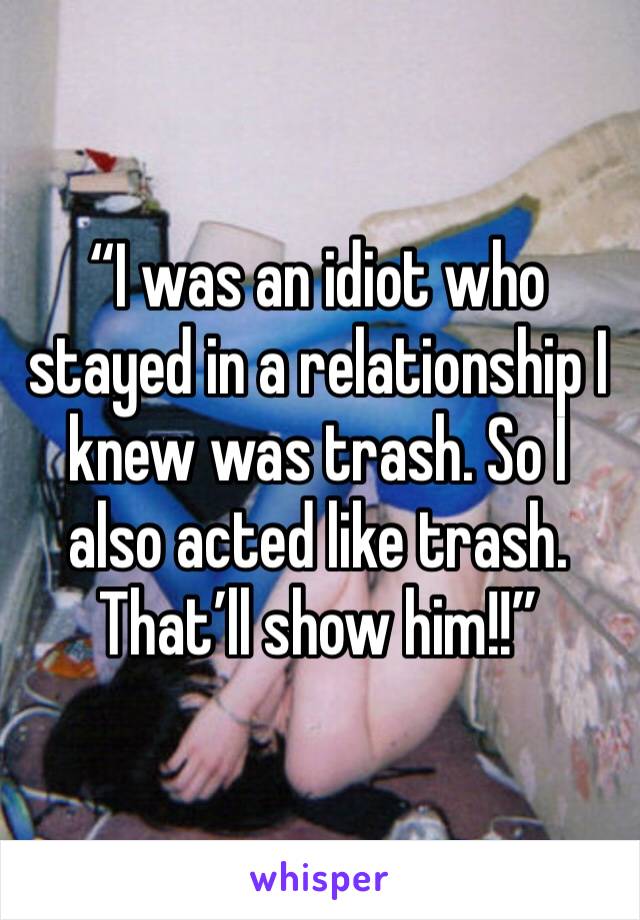 “I was an idiot who stayed in a relationship I knew was trash. So I also acted like trash. That’ll show him!!”