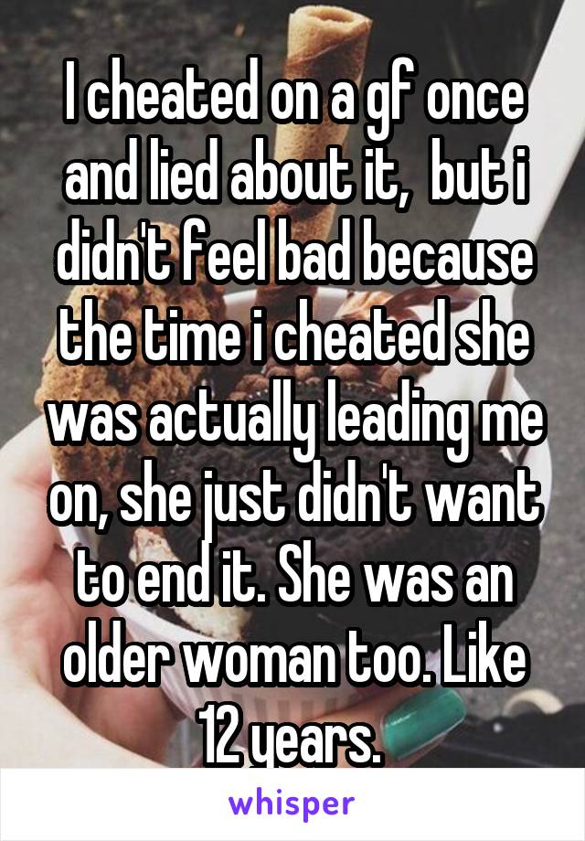 I cheated on a gf once and lied about it,  but i didn't feel bad because the time i cheated she was actually leading me on, she just didn't want to end it. She was an older woman too. Like 12 years. 