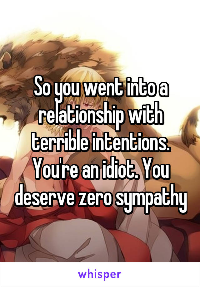 So you went into a relationship with terrible intentions. You're an idiot. You deserve zero sympathy
